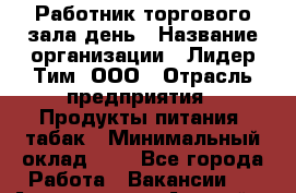 Работник торгового зала день › Название организации ­ Лидер Тим, ООО › Отрасль предприятия ­ Продукты питания, табак › Минимальный оклад ­ 1 - Все города Работа » Вакансии   . Адыгея респ.,Адыгейск г.